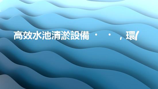 高效水池清淤設備，環(huán)保清潔新選擇！